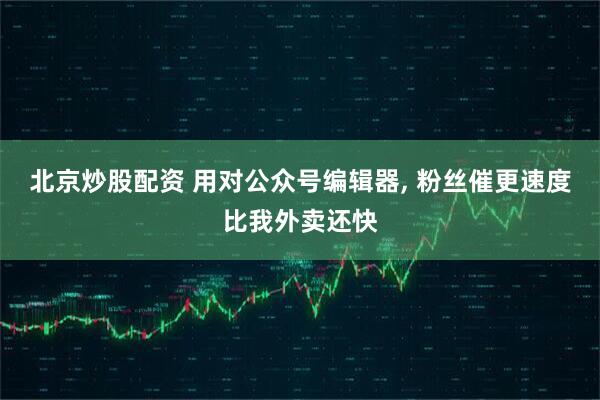 北京炒股配资 用对公众号编辑器, 粉丝催更速度比我外卖还快