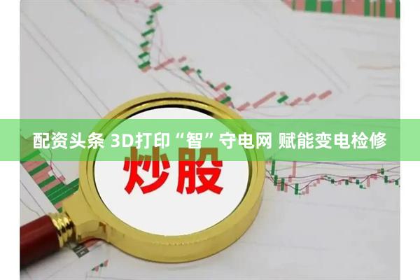 配资头条 3D打印“智”守电网 赋能变电检修