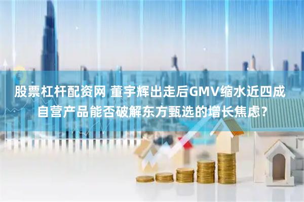 股票杠杆配资网 董宇辉出走后GMV缩水近四成 自营产品能否破解东方甄选的增长焦虑？