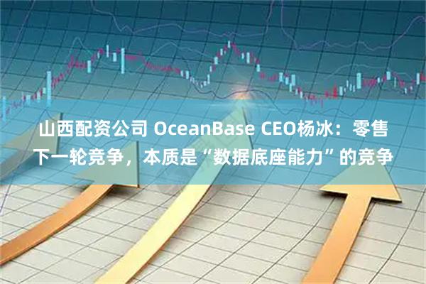 山西配资公司 OceanBase CEO杨冰：零售下一轮竞争，本质是“数据底座能力”的竞争