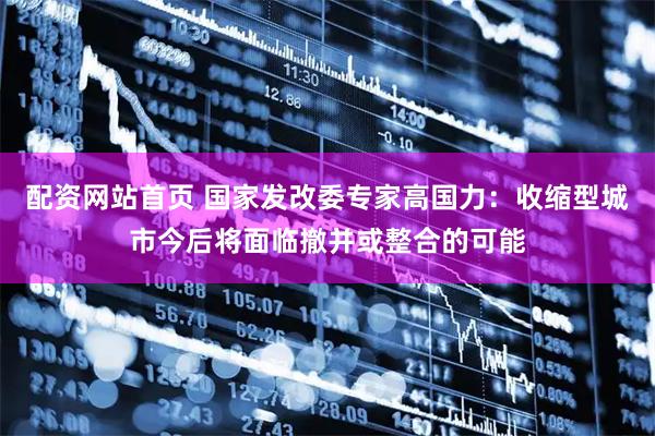 配资网站首页 国家发改委专家高国力：收缩型城市今后将面临撤并或整合的可能