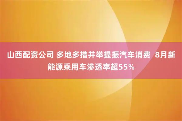 山西配资公司 多地多措并举提振汽车消费  8月新能源乘用车渗透率超55%