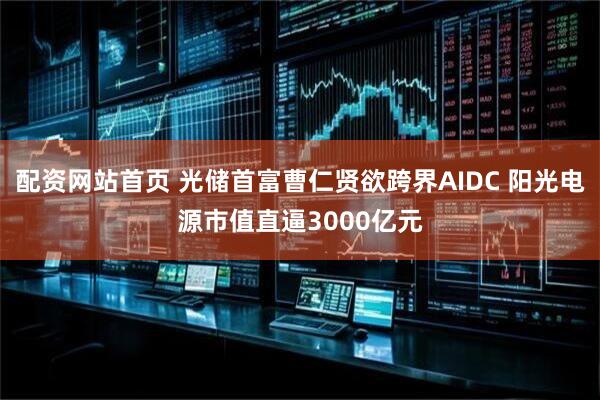 配资网站首页 光储首富曹仁贤欲跨界AIDC 阳光电源市值直逼3000亿元