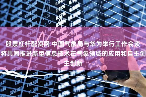 股票杠杆配资网 中国气象局与华为举行工作会谈，将共同推进新型信息技术在气象领域的应用和自主创新