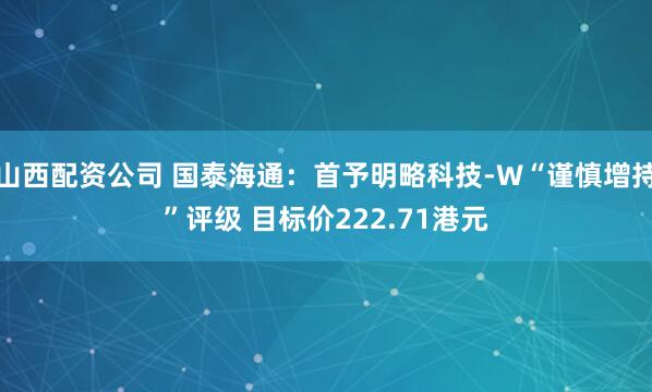 山西配资公司 国泰海通：首予明略科技-W“谨慎增持”评级 目标价222.71港元