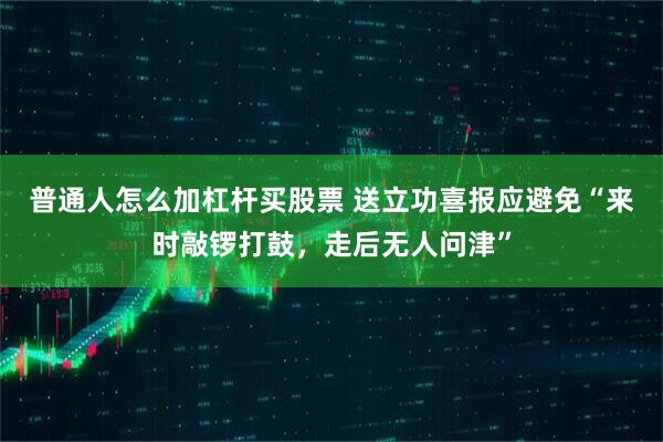 普通人怎么加杠杆买股票 送立功喜报应避免“来时敲锣打鼓，走后无人问津”
