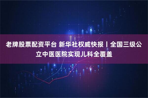 老牌股票配资平台 新华社权威快报丨全国三级公立中医医院实现儿科全覆盖
