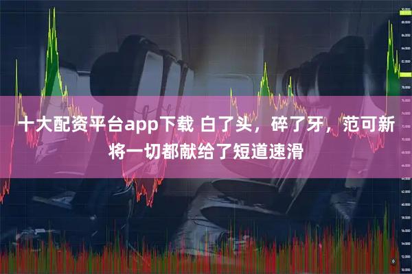 十大配资平台app下载 白了头，碎了牙，范可新将一切都献给了短道速滑