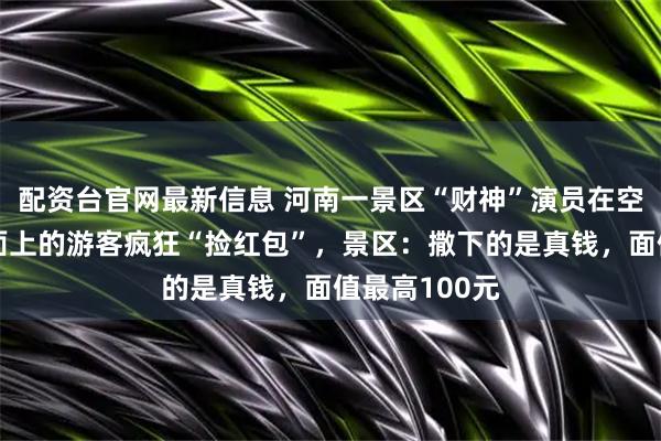 配资台官网最新信息 河南一景区“财神”演员在空中撒钱,地面上的游客疯狂“捡红包”,景区:撒下的是真钱,面值最高100元