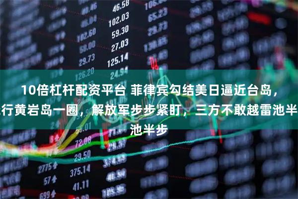 10倍杠杆配资平台 菲律宾勾结美日逼近台岛，绕行黄岩岛一圈，解放军步步紧盯，三方不敢越雷池半步