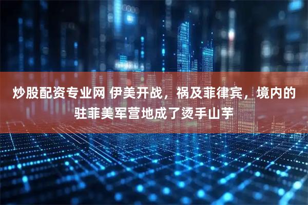 炒股配资专业网 伊美开战,祸及菲律宾,境内的驻菲美军营地成了烫手山芋