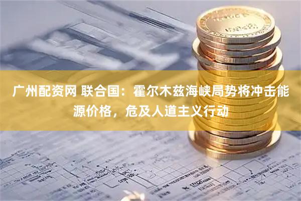 广州配资网 联合国：霍尔木兹海峡局势将冲击能源价格，危及人道主义行动
