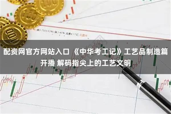配资网官方网站入口 《中华考工记》工艺品制造篇开播 解码指尖上的工艺文明