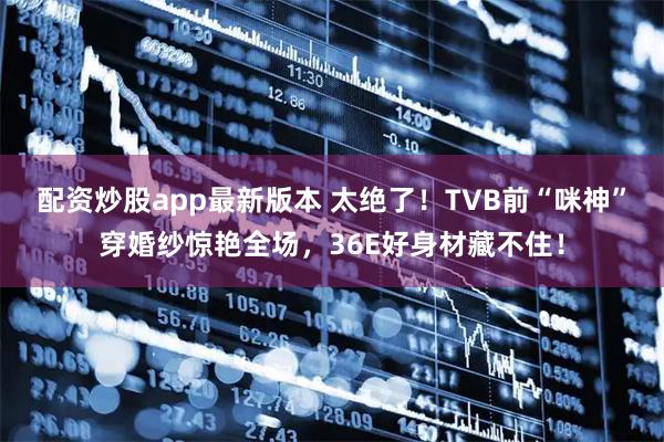 配资炒股app最新版本 太绝了！TVB前“咪神”穿婚纱惊艳全场，36E好身材藏不住！