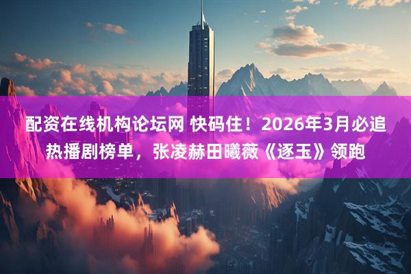 配资在线机构论坛网 快码住！2026年3月必追热播剧榜单，张凌赫田曦薇《逐玉》领跑