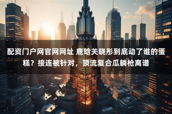 配资门户网官网网址 鹿晗关晓彤到底动了谁的蛋糕?接连被针对,顶流复合瓜躺枪离谱