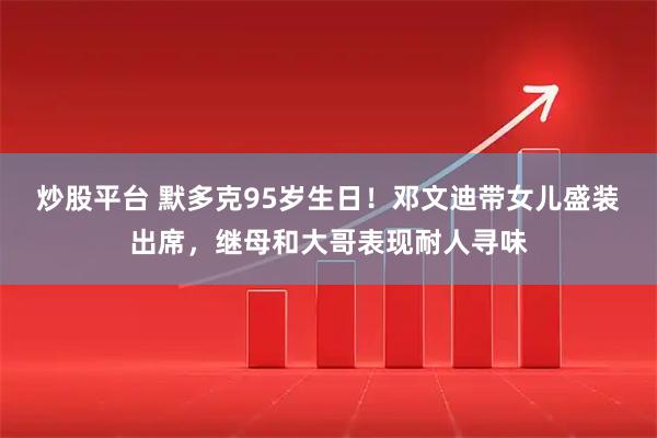 炒股平台 默多克95岁生日！邓文迪带女儿盛装出席，继母和大哥表现耐人寻味