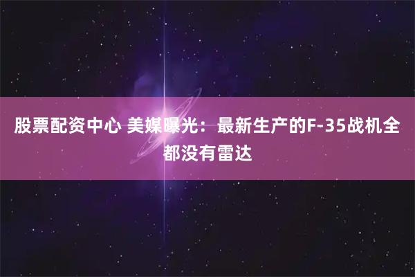 股票配资中心 美媒曝光：最新生产的F-35战机全都没有雷达