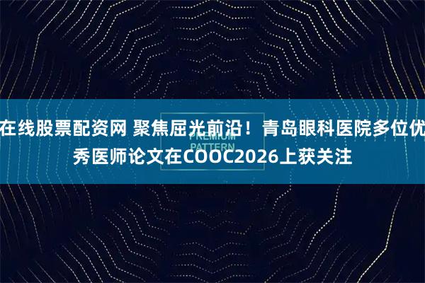在线股票配资网 聚焦屈光前沿!青岛眼科医院多位优秀医师论文在COOC2026上获关注
