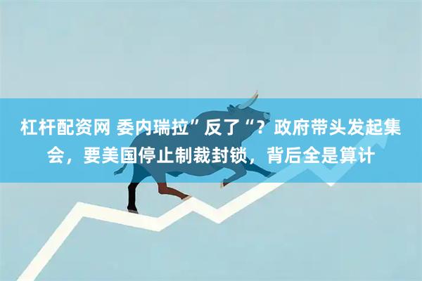 杠杆配资网 委内瑞拉”反了“？政府带头发起集会，要美国停止制裁封锁，背后全是算计