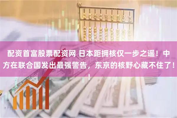 配资首富股票配资网 日本距拥核仅一步之遥！中方在联合国发出最强警告，东京的核野心藏不住了！
