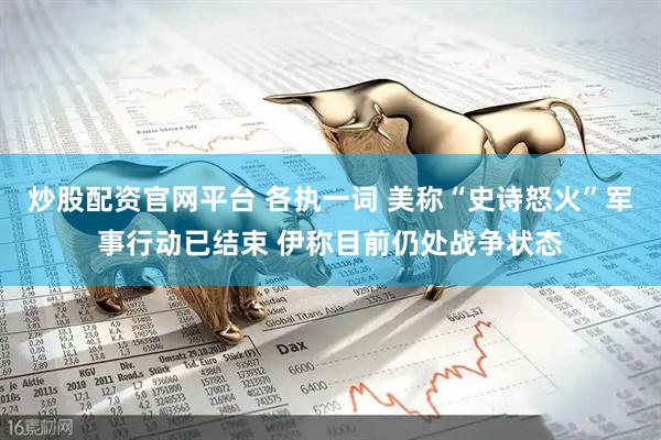 炒股配资官网平台 各执一词 美称“史诗怒火”军事行动已结束 伊称目前仍处战争状态