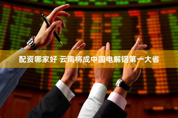 配资哪家好 云南将成中国电解铝第一大省