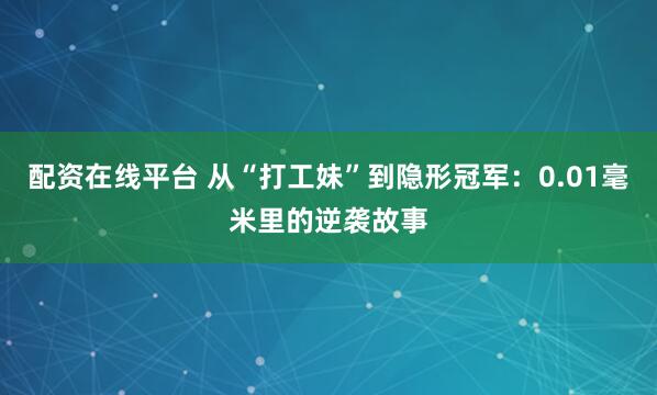 配资在线平台 从“打工妹”到隐形冠军：0.01毫米里的逆袭故事