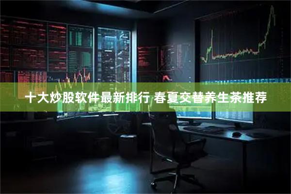 十大炒股软件最新排行 春夏交替养生茶推荐