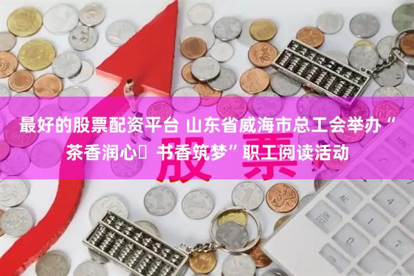 最好的股票配资平台 山东省威海市总工会举办“茶香润心・书香筑梦”职工阅读活动