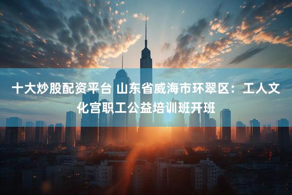 十大炒股配资平台 山东省威海市环翠区：工人文化宫职工公益培训班开班