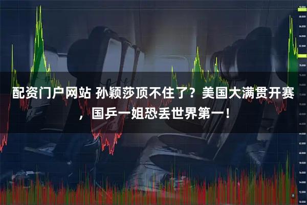 配资门户网站 孙颖莎顶不住了？美国大满贯开赛，国乒一姐恐丢世界第一！