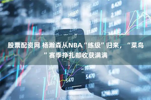 股票配资网 杨瀚森从NBA“练级”归来，“菜鸟”赛季挣扎却收获满满