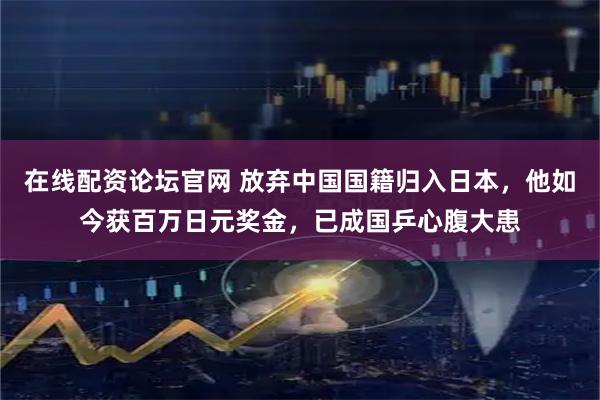 在线配资论坛官网 放弃中国国籍归入日本，他如今获百万日元奖金，已成国乒心腹大患