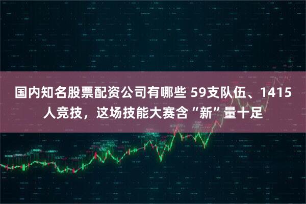 国内知名股票配资公司有哪些 59支队伍、1415人竞技，这场技能大赛含“新”量十足