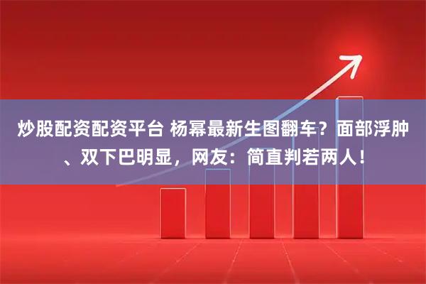 炒股配资配资平台 杨幂最新生图翻车？面部浮肿、双下巴明显，网友：简直判若两人！