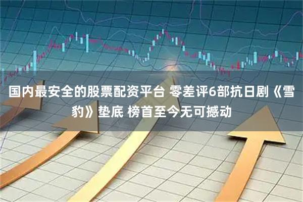 国内最安全的股票配资平台 零差评6部抗日剧《雪豹》垫底 榜首至今无可撼动
