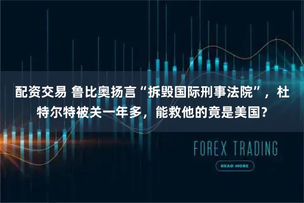 配资交易 鲁比奥扬言“拆毁国际刑事法院”，杜特尔特被关一年多，能救他的竟是美国？