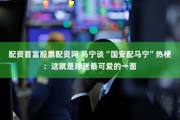 配资首富股票配资网 马宁谈“国安配马宁”热梗：这就是球迷最可爱的一面