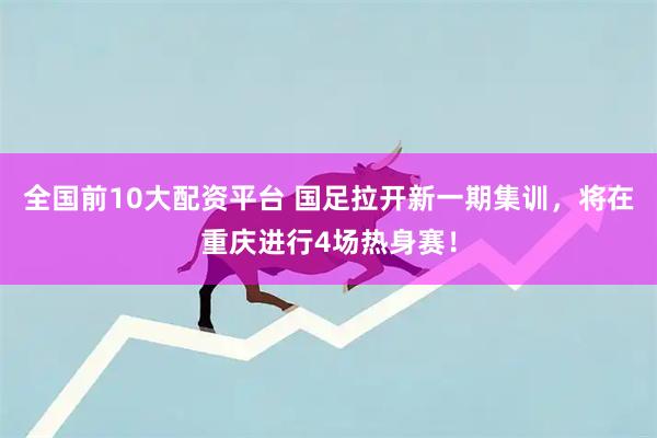 全国前10大配资平台 国足拉开新一期集训，将在重庆进行4场热身赛！