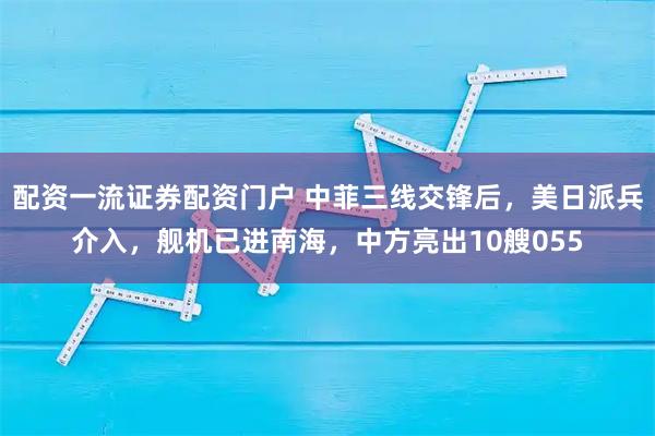 配资一流证券配资门户 中菲三线交锋后，美日派兵介入，舰机已进南海，中方亮出10艘055