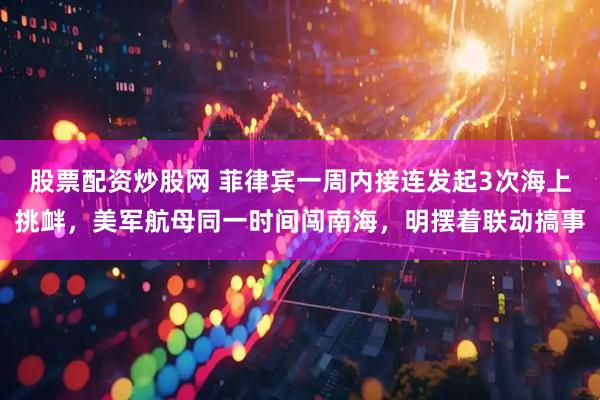 股票配资炒股网 菲律宾一周内接连发起3次海上挑衅，美军航母同一时间闯南海，明摆着联动搞事