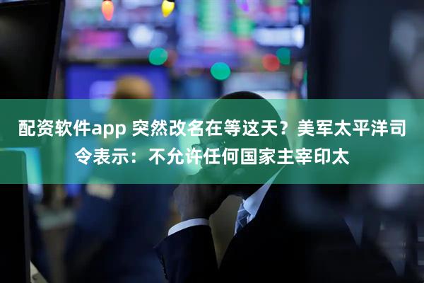 配资软件app 突然改名在等这天?美军太平洋司令表示:不允许任何国家主宰印太