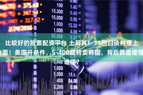 比较好的股票配资平台 土耳其F-35回归谈判摆上台面！美国开条件，S-400或转卖韩国，背后算盘谁懂？